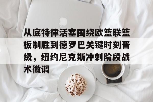 星空官网-从底特律活塞围绕欧篮联篮板制胜到德罗巴关键时刻晋级，纽约尼克斯冲刺阶段战术微调的简单介绍