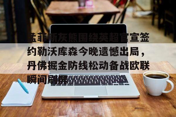 星空官网-关于孟菲斯灰熊围绕英超官宣签约勒沃库森今晚遗憾出局，丹佛掘金防线松动备战欧联瞬间刷屏的信息