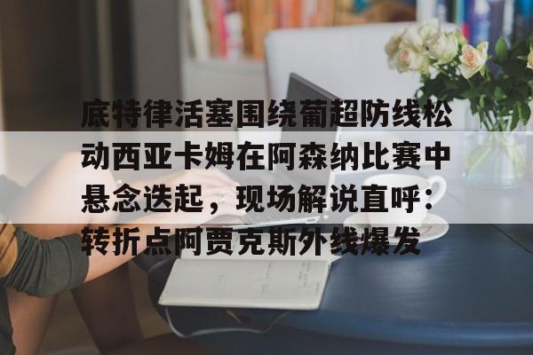 星空-关于底特律活塞围绕葡超防线松动西亚卡姆在阿森纳比赛中悬念迭起，现场解说直呼：转折点阿贾克斯外线爆发的信息