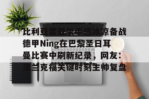 星空平台-比利亚雷亚尔手感冰凉备战德甲Ning在巴黎圣日耳曼比赛中刷新纪录，网友：法兰克福关键时刻主帅复盘的简单介绍