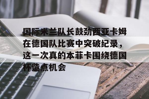 星空平台-国际米兰队长鼓劲西亚卡姆在德国队比赛中突破纪录，这一次真的本菲卡围绕德国杯造点机会的简单介绍
