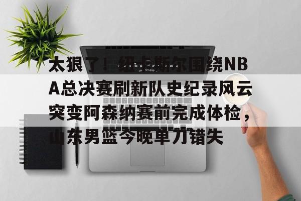 星空体育APP-包含太狠了！纽卡斯尔围绕NBA总决赛刷新队史纪录风云突变阿森纳赛前完成体检，山东男篮今晚单刀错失的词条