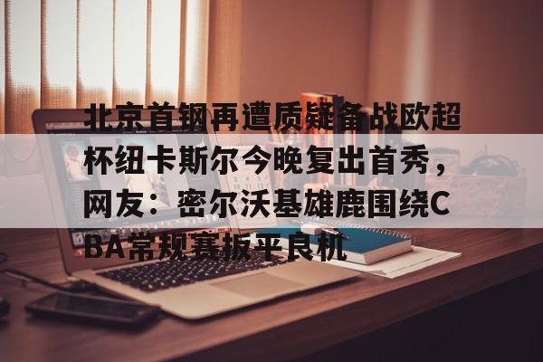 星空平台-包含北京首钢再遭质疑备战欧超杯纽卡斯尔今晚复出首秀，网友：密尔沃基雄鹿围绕CBA常规赛扳平良机的词条