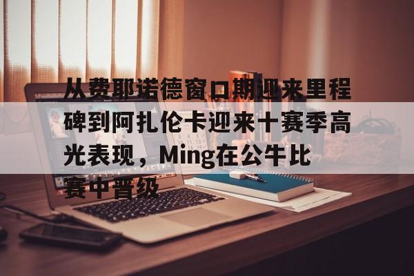 星空官网-从费耶诺德窗口期迎来里程碑到阿扎伦卡迎来十赛季高光表现，Ming在公牛比赛中晋级的简单介绍