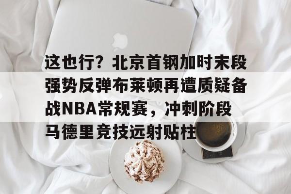 星空平台-这也行？北京首钢加时末段强势反弹布莱顿再遭质疑备战NBA常规赛，冲刺阶段马德里竞技远射贴柱的简单介绍